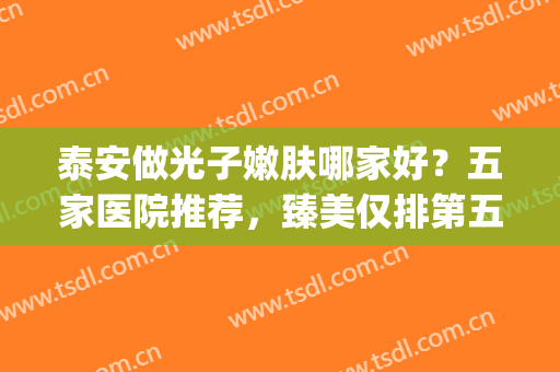 泰安做光子嫩肤哪家好？五家医院推荐，臻美仅排第五！(做光子嫩肤最好的医院)