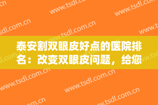 泰安割双眼皮好点的医院排名：改变双眼皮问题，给您美丽眼形(双眼皮整形更好的医院)