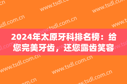 2024年太原牙科排名榜：给您完美牙齿，还您露齿笑容(太原口腔医院排名)