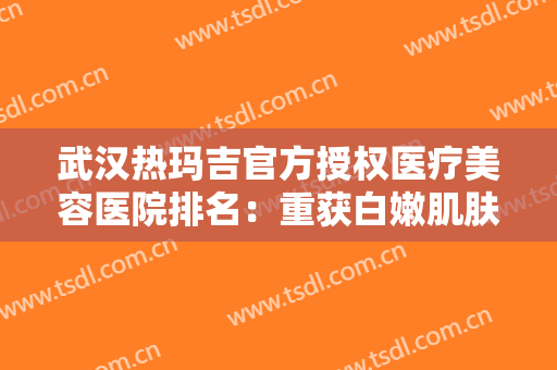 武汉热玛吉官方授权医疗美容医院排名：重获白嫩肌肤的秘密，只有这些医院才有！