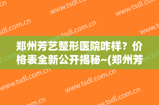 郑州芳艺整形医院咋样？价格表全新公开揭秘~(郑州芳艺美容医院)
