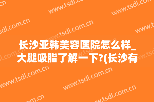 长沙亚韩美容医院怎么样_大腿吸脂了解一下?(长沙有几家亚韩美容医院)