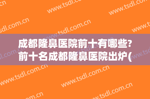 成都隆鼻医院前十有哪些?前十名成都隆鼻医院出炉(成都最好的隆鼻公立医院)