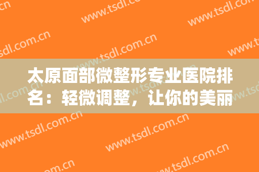 太原面部微整形专业医院排名：轻微调整，让你的美丽多添色彩(太原微整医院哪家好)