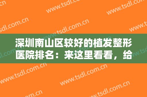 深圳南山区较好的植发整形医院排名：来这里看看，给您一头茂密的浓发