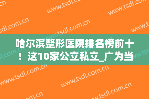 哈尔滨整形医院排名榜前十！这10家公立私立_广为当地人知，备受赞誉(哈尔滨公立三甲整形医院)