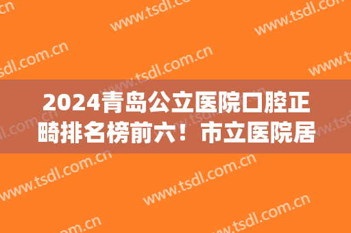 2024青岛公立医院口腔正畸排名榜前六！市立医院居榜首？价格有优惠(青岛牙齿正畸哪家医院比较好)