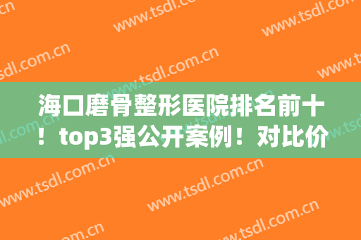海口磨骨整形医院排名前十！top3强公开案例！对比价格收费合理(海口韩美整形医院案例)