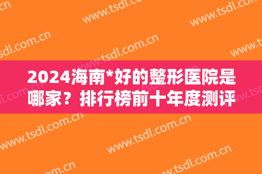 2024海南*好的整形医院是哪家？排行榜前十年度测评！涉及海口、三亚等地