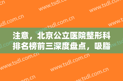 注意，北京公立医院整形科排名榜前三深度盘点，吸脂案例吸粉网友！(北京整形医院吸脂好的)