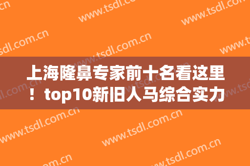 上海隆鼻专家前十名看这里！top10新旧人马综合实力比一比！(上海做隆鼻有名的医生)