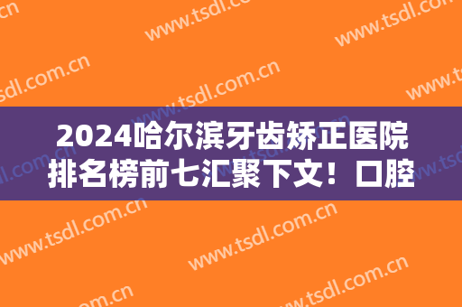 2024哈尔滨牙齿矫正医院排名榜前七汇聚下文！口腔TOP7实力对比！价格都超便宜