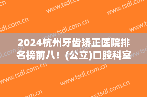 2024杭州牙齿矫正医院排名榜前八！(公立)口腔科室实力不俗！轻松查价格