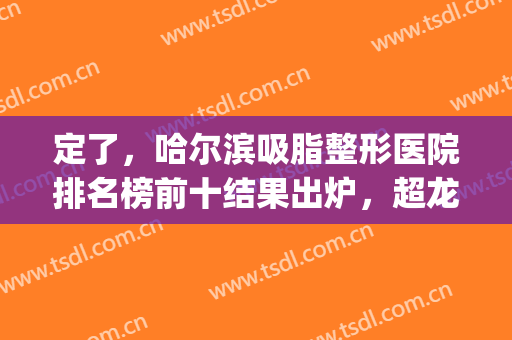 定了，哈尔滨吸脂整形医院排名榜前十结果出炉，超龙第二！*请查看(哈尔滨超龙吸脂怎么样)