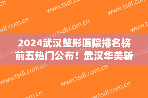 2024武汉整形医院排名榜前五热门公布！武汉华美斩获榜首！(武汉排名前几的整形医院)