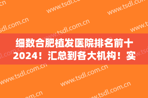 细数合肥植发医院排名前十2024！汇总到各大机构！实力这块拿捏！(合肥植发有哪几家正规医院)