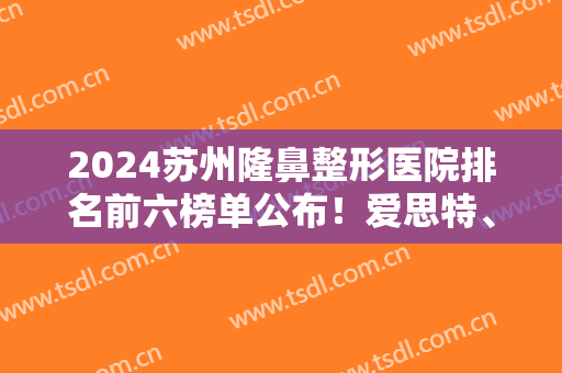 2024苏州隆鼻整形医院排名前六榜单公布！爱思特、美贝尔跻身医美10强！