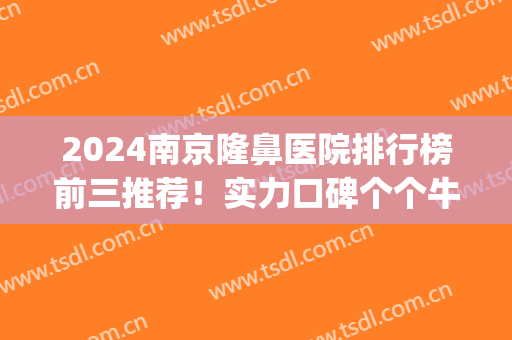 2024南京隆鼻医院排行榜前三推荐！实力口碑个个牛！(南京最好的隆鼻医院)