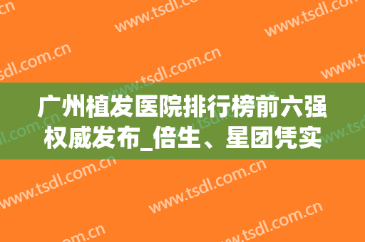 广州植发医院排行榜前六强权威发布_倍生、星团凭实力入围(广东正规植发医院排名)