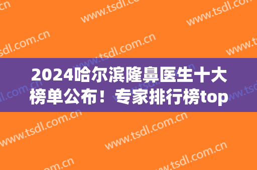 2024哈尔滨隆鼻医生十大榜单公布！专家排行榜top10口碑推荐！(哈尔滨隆鼻哪好)