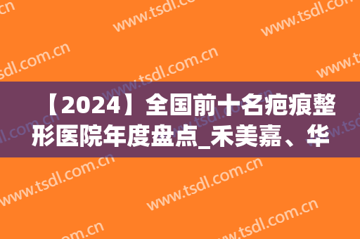 【2024】全国前十名疤痕整形医院年度盘点_禾美嘉、华领了解一下(2024北京除疤痕医院排名)