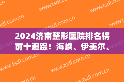 2024济南整形医院排名榜前十追踪！海峡、伊美尔、艺星等在top前三！(济南有几家整形医院)
