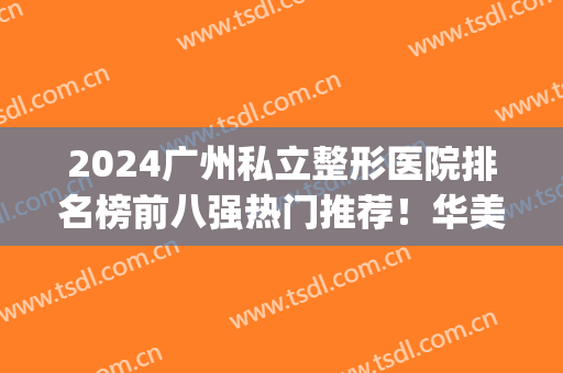 2024广州私立整形医院排名榜前八强热门推荐！华美、曙光成网红热选(广州排名第一的整形医院)