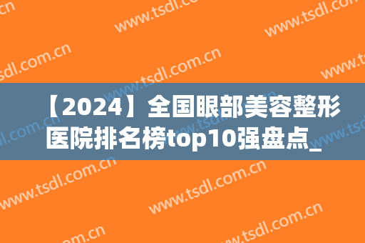 【2024】全国眼部美容整形医院排名榜top10强盘点_整友：真实用！(眼部整容医院哪家好)