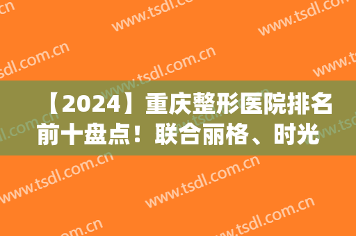 【2024】重庆整形医院排名前十盘点！联合丽格、时光、美莱等top10来袭！(重庆前三名的整形医院)