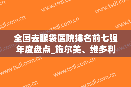 全国去眼袋医院排名前七强年度盘点_施尔美、维多利亚名次一目了然(去眼袋最好的三甲医院)