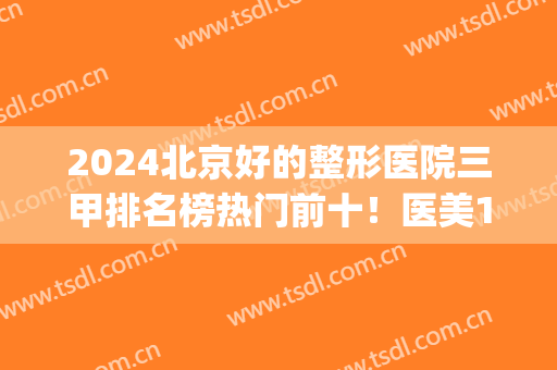 2024北京好的整形医院三甲排名榜热门前十！医美10强名单供选择！(北京三甲整形医院排名表)