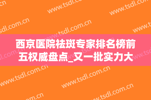 西京医院祛斑专家排名榜前五权威盘点_又一批实力大咖来啦(西京医院祛斑效果好吗)