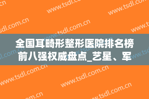 全国耳畸形整形医院排名榜前八强权威盘点_艺星、军美火遍全网(全国外耳整形医院排名)