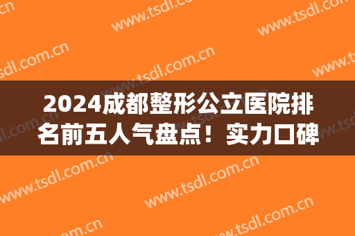 2024成都整形公立医院排名前五人气盘点！实力口碑一个比一个强！(2024成都十大整容医院排名)