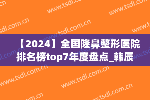 【2024】全国隆鼻整形医院排名榜top7年度盘点_韩辰、圣嘉新冲上榜首(2024年最新隆鼻技术)