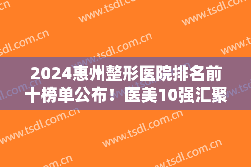 2024惠州整形医院排名前十榜单公布！医美10强汇聚公立私立！(惠州整形比较好医院)