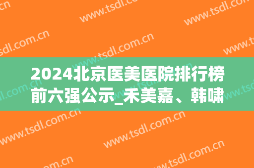 2024北京医美医院排行榜前六强公示_禾美嘉、韩啸口碑冲上热搜(北京医美机构排名)