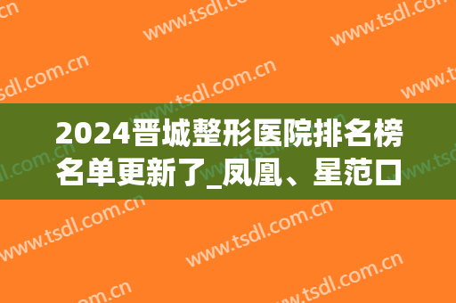 2024晋城整形医院排名榜名单更新了_凤凰、星范口碑（案例）发布(晋城微整医院)
