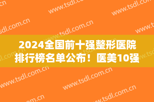 2024全国前十强整形医院排行榜名单公布！医美10强齐聚北上广川等地！(全国医疗整形医院排名)