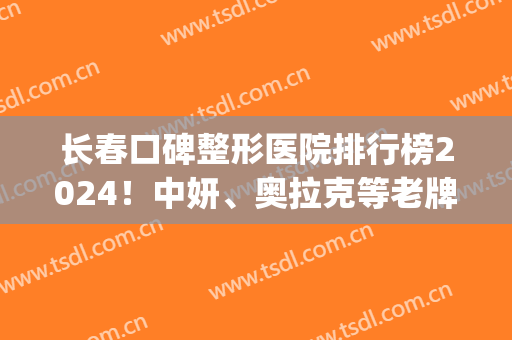 长春口碑整形医院排行榜2024！中妍、奥拉克等老牌重归*，斩获四强(长春整形医院排名)