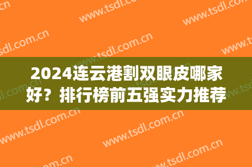 2024连云港割双眼皮哪家好？排行榜前五强实力推荐！公立私立都在内(连云港第一人民医院做双眼皮好吗)