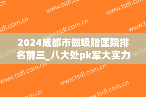 2024成都市做吸脂医院排名前三_八大处pk军大实力口碑_案例对比(成都排前五的吸脂医院)