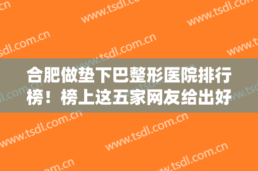 合肥做垫下巴整形医院排行榜！榜上这五家网友给出好评多回头率高(合肥十佳口碑整形医院)