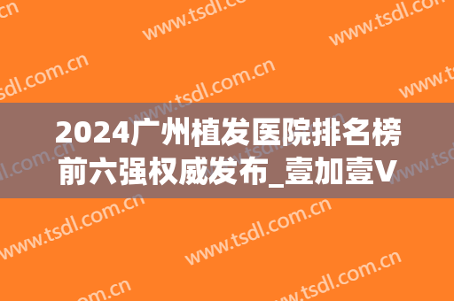 2024广州植发医院排名榜前六强权威发布_壹加壹VS新发现口碑亮了(广州植发医院)