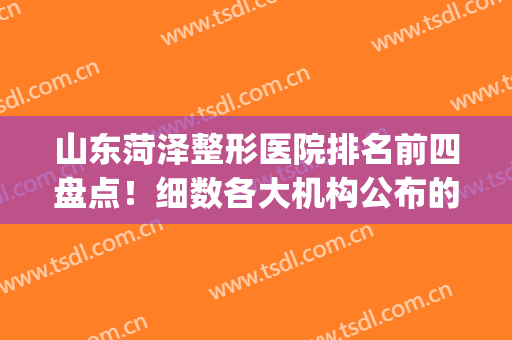 山东菏泽整形医院排名前四盘点！细数各大机构公布的详情！(菏泽有几家整形医院)