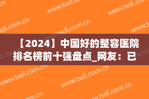 【2024】中国好的整容医院排名榜前十强盘点_网友：已经收藏！(中国最好的整容医院前三名)