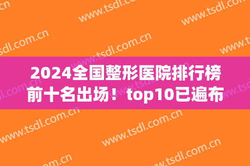 2024全国整形医院排行榜前十名出场！top10已遍布北京、上海、广州等地！(中国医疗整形医院排名)
