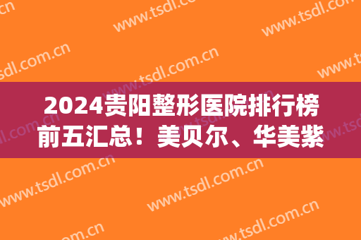 2024贵阳整形医院排行榜前五汇总！美贝尔、华美紫馨双双入围榜单！(贵阳华美整形医院医生排行榜)