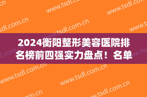 2024衡阳整形美容医院排名榜前四强实力盘点！名单口碑介绍~(衡阳整容医院排行榜)