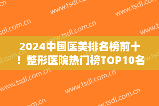 2024中国医美排名榜前十！整形医院热门榜TOP10名单出炉！家家实力派~(2024全国医美机构排行榜)